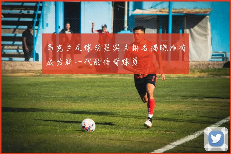 乌克兰足球明星实力排名揭晓谁将成为新一代的传奇球员