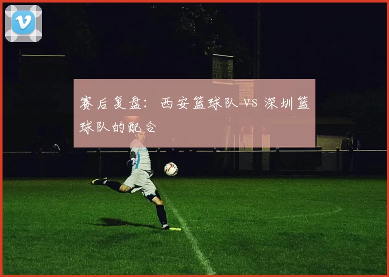 赛后复盘：西安篮球队 vs 深圳篮球队的配合