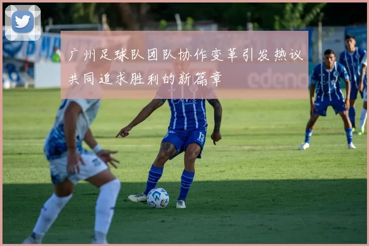 广州足球队团队协作变革引发热议共同追求胜利的新篇章