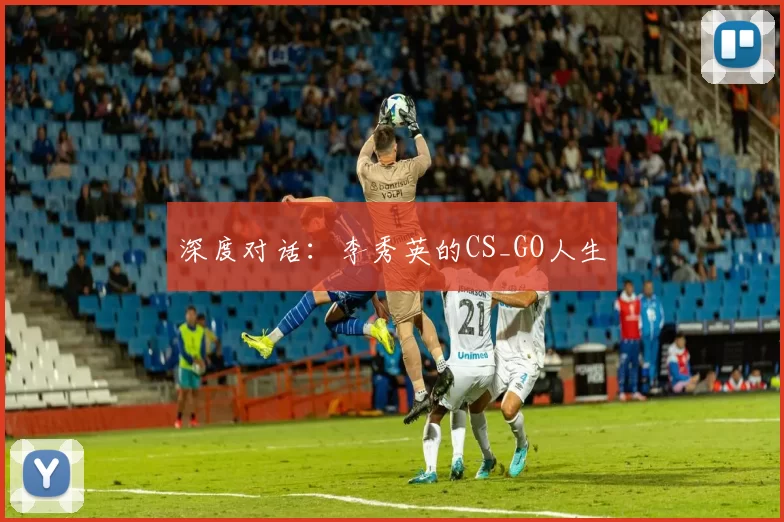 深度对话：李秀英的CS_GO人生