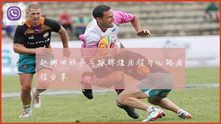 赵娜回顾乒乓球辉煌历程与心路历程分享